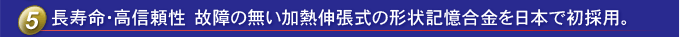使用壽命長，可靠性高日本首次使用不分解的熱膨脹形狀記憶合金。